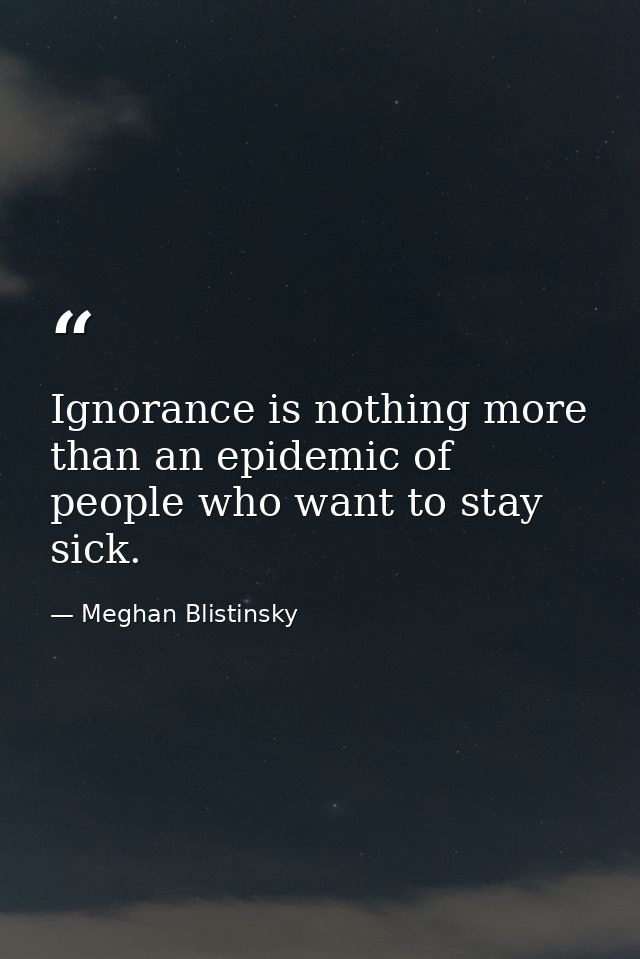 Ignorance is nothing more than an epidemic of people who want to stay sick. — Meghan Blistinsky