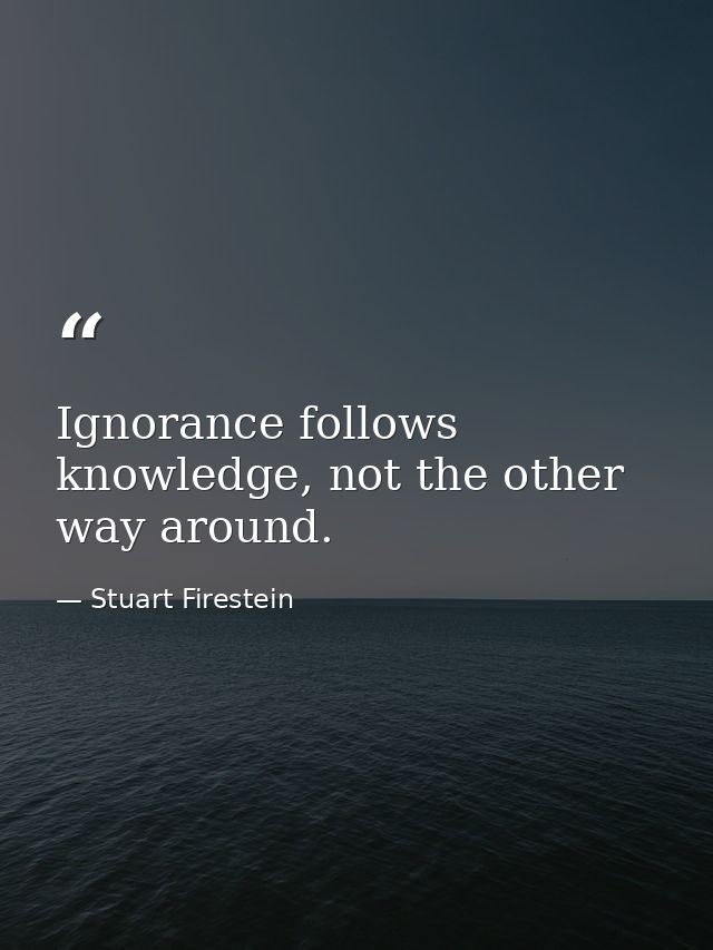 Ignorance follows knowledge, not the other way around. — Stuart Firestein