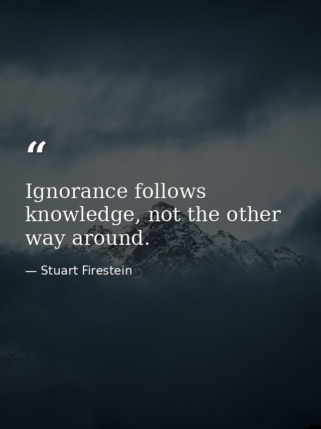 Ignorance follows knowledge, not the other way around. — Stuart Firestein