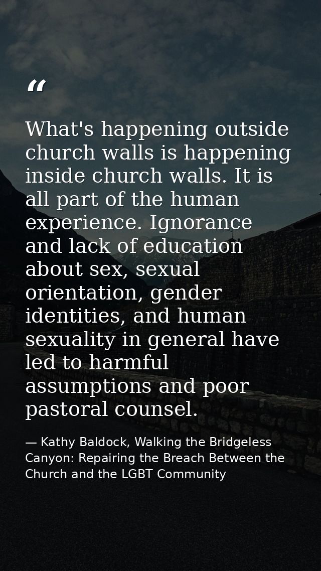 What's happening outside church walls is happening inside church walls. It is all part of the human experience. Ignoranc — Kathy Baldock, Walking the Bridgeless Canyon: Repairing the Breach Between the Church and the LGBT Community