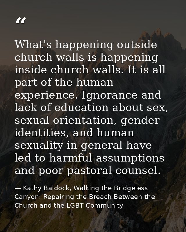 What's happening outside church walls is happening inside church walls. It is all part of the human experience. Ignoranc — Kathy Baldock, Walking the Bridgeless Canyon: Repairing the Breach Between the Church and the LGBT Community