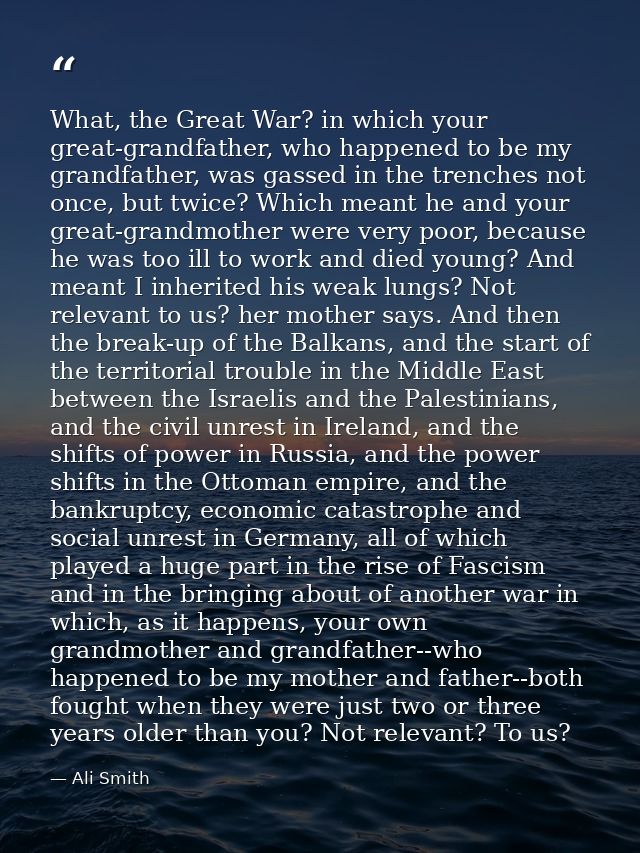 What, the Great War? in which your great-grandfather, who happened to be my grandfather, was gassed in the trenches not  — Ali Smith