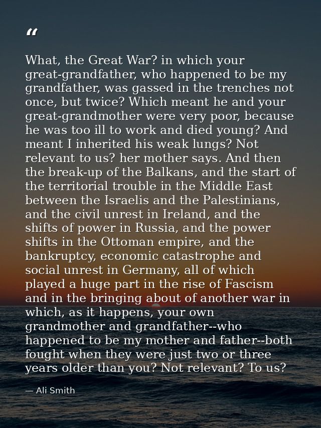 What, the Great War? in which your great-grandfather, who happened to be my grandfather, was gassed in the trenches not  — Ali Smith