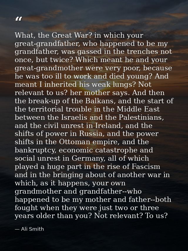 What, the Great War? in which your great-grandfather, who happened to be my grandfather, was gassed in the trenches not  — Ali Smith