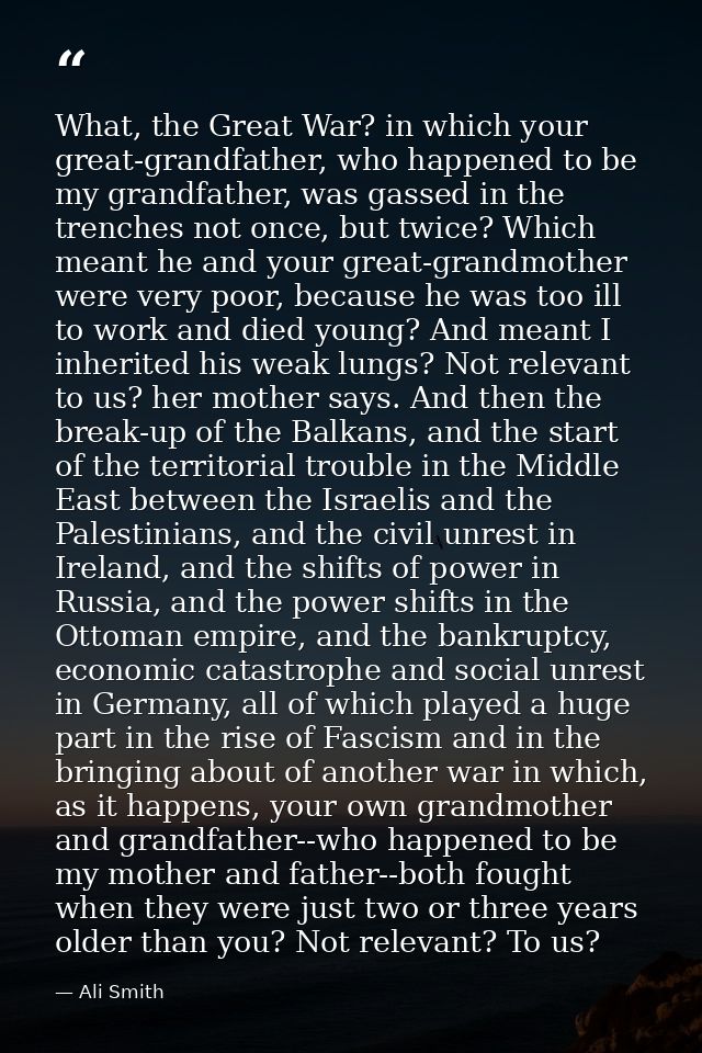 What, the Great War? in which your great-grandfather, who happened to be my grandfather, was gassed in the trenches not  — Ali Smith