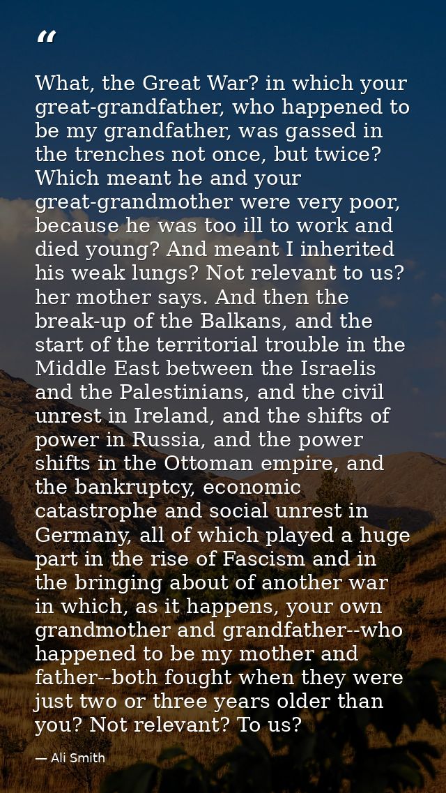 What, the Great War? in which your great-grandfather, who happened to be my grandfather, was gassed in the trenches not  — Ali Smith