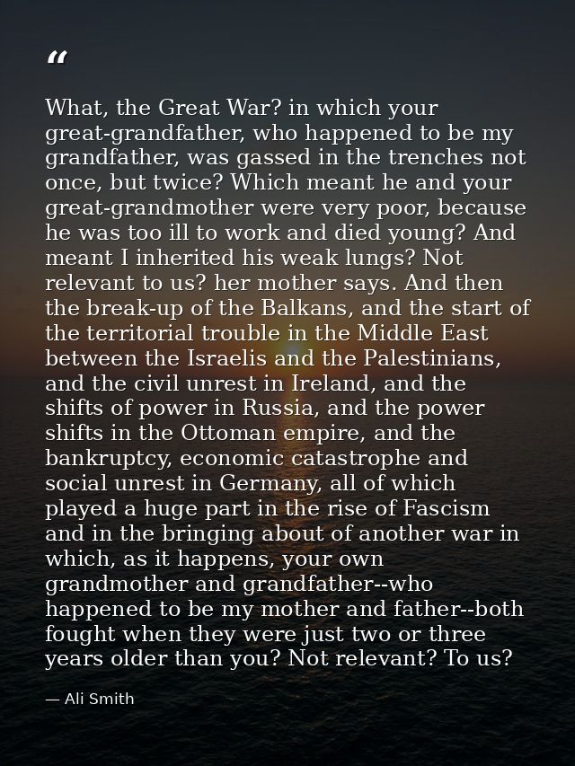 What, the Great War? in which your great-grandfather, who happened to be my grandfather, was gassed in the trenches not  — Ali Smith