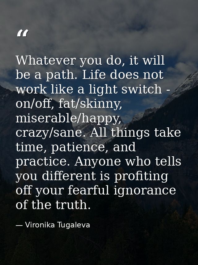 Whatever you do, it will be a path. Life does not work like a light switch - on/off, fat/skinny, miserable/happy, crazy/ — Vironika Tugaleva