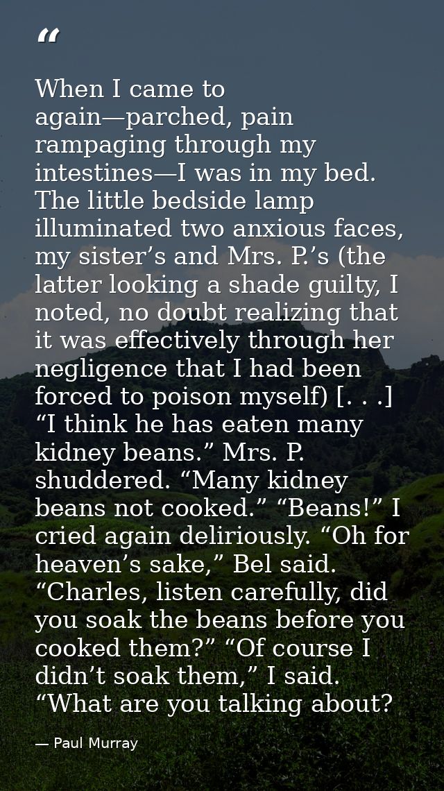 When I came to again—parched, pain rampaging through my intestines—I was in my bed. The little bedside lamp illuminated  — Paul Murray