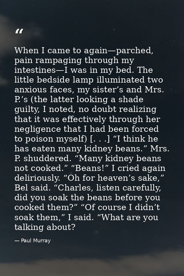 When I came to again—parched, pain rampaging through my intestines—I was in my bed. The little bedside lamp illuminated  — Paul Murray
