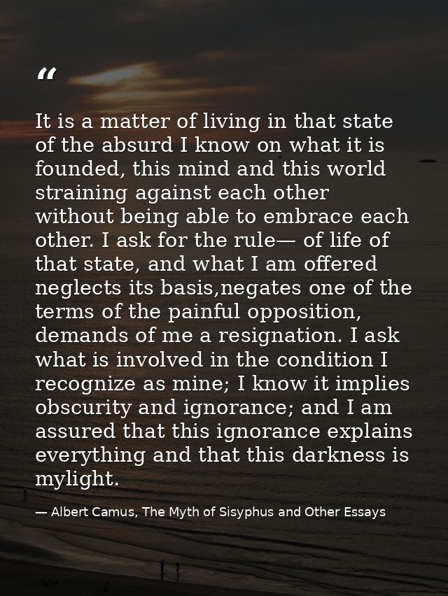 It is a matter of living in that state of the absurd I know on what it is founded, this mind and this world straining ag — Albert Camus, The Myth of Sisyphus and Other Essays