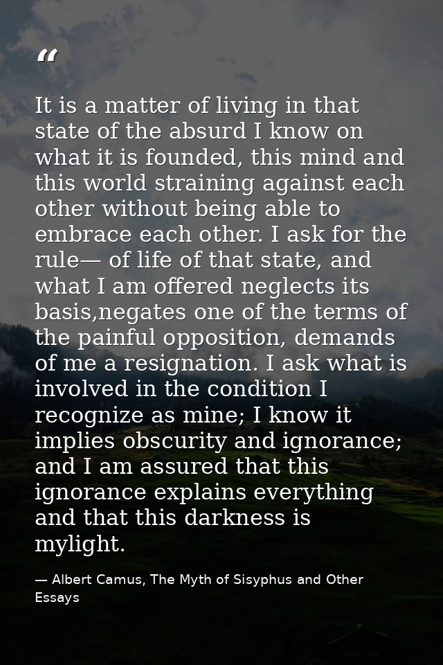 It is a matter of living in that state of the absurd I know on what it is founded, this mind and this world straining ag — Albert Camus, The Myth of Sisyphus and Other Essays