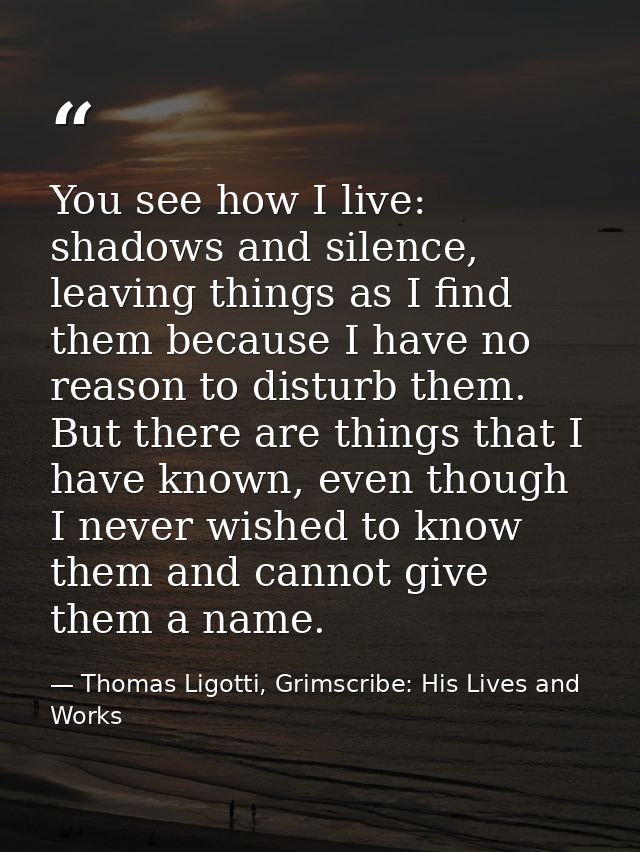 You see how I live: shadows and silence, leaving things as I find them because I have no reason to disturb them. But the — Thomas Ligotti, Grimscribe: His Lives and Works
