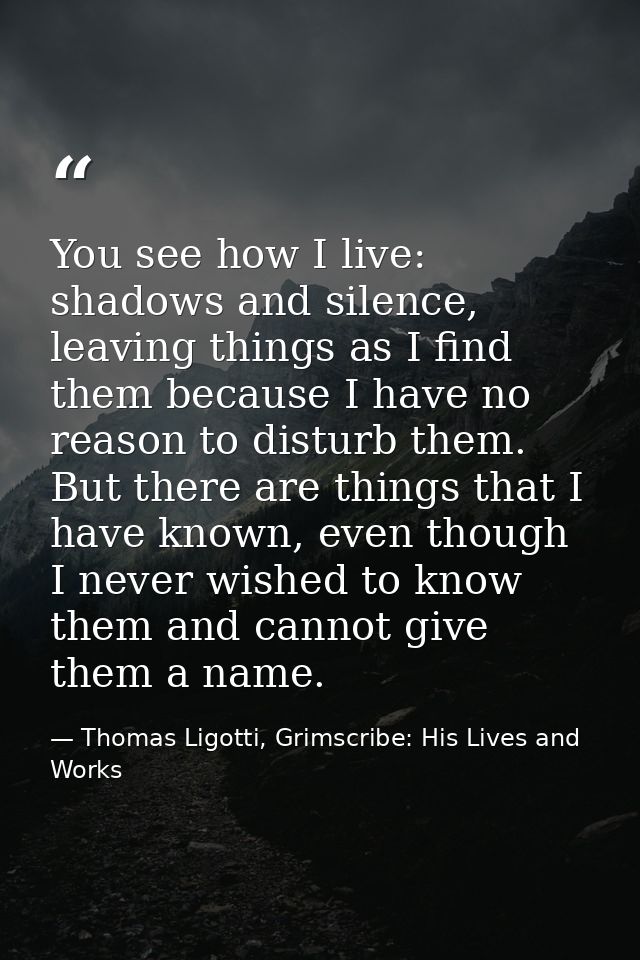 You see how I live: shadows and silence, leaving things as I find them because I have no reason to disturb them. But the — Thomas Ligotti, Grimscribe: His Lives and Works