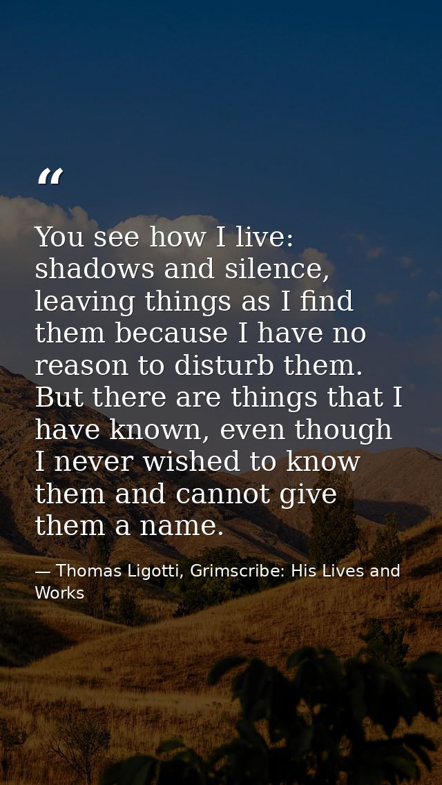 You see how I live: shadows and silence, leaving things as I find them because I have no reason to disturb them. But the — Thomas Ligotti, Grimscribe: His Lives and Works