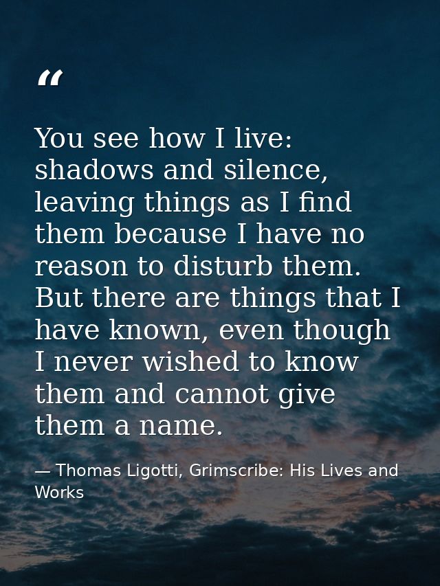 You see how I live: shadows and silence, leaving things as I find them because I have no reason to disturb them. But the — Thomas Ligotti, Grimscribe: His Lives and Works