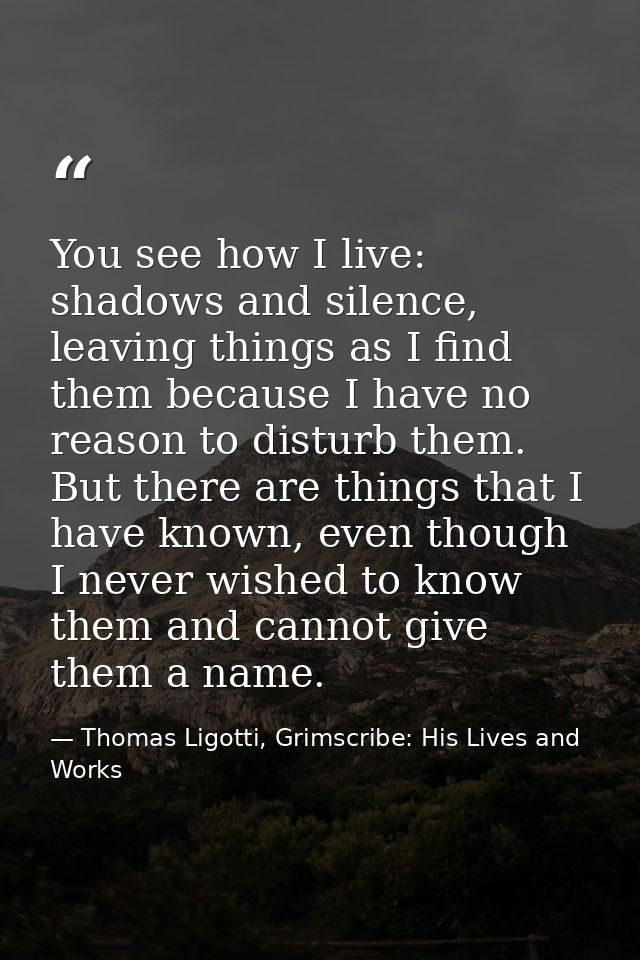 You see how I live: shadows and silence, leaving things as I find them because I have no reason to disturb them. But the — Thomas Ligotti, Grimscribe: His Lives and Works