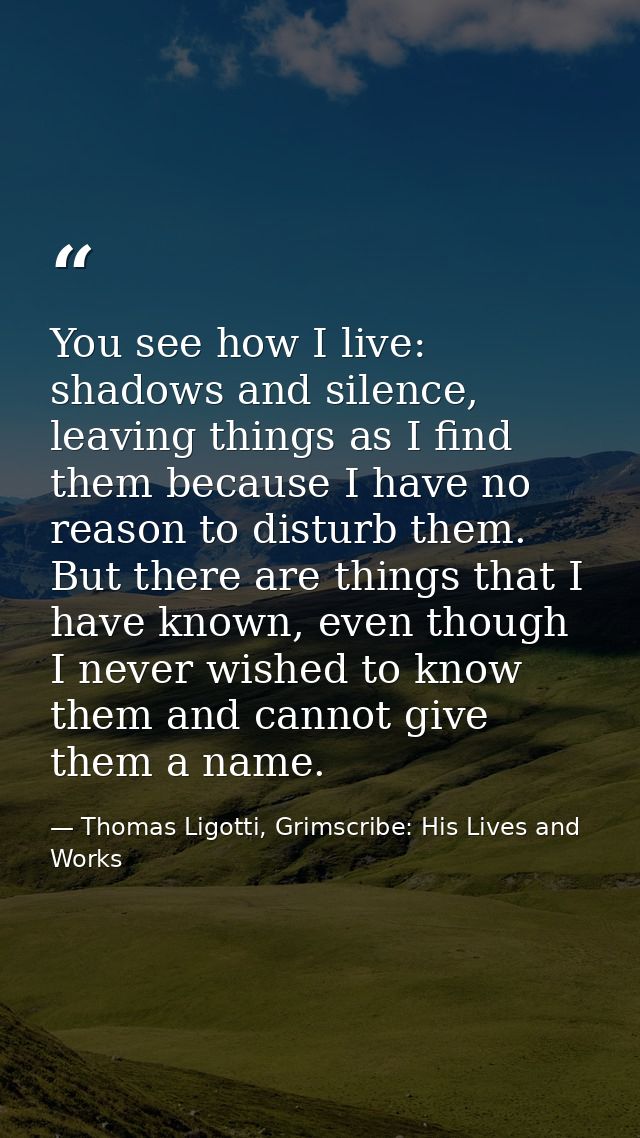 You see how I live: shadows and silence, leaving things as I find them because I have no reason to disturb them. But the — Thomas Ligotti, Grimscribe: His Lives and Works