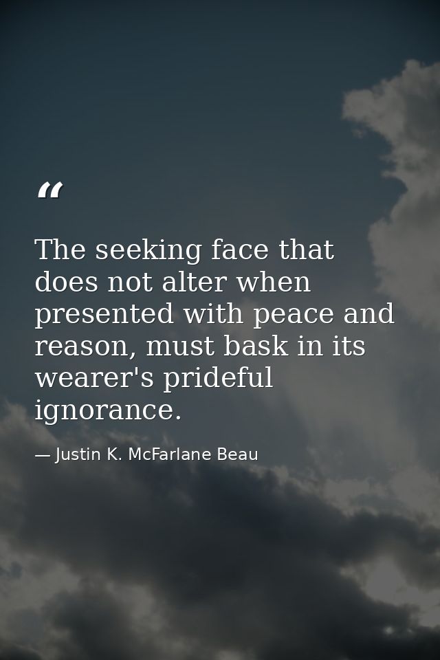 The seeking face that does not alter when presented with peace and reason, must bask in its wearer's prideful ignorance. — Justin K. McFarlane Beau