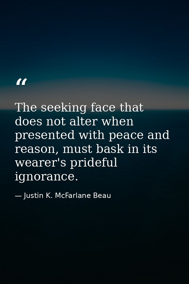 The seeking face that does not alter when presented with peace and reason, must bask in its wearer's prideful ignorance. — Justin K. McFarlane Beau