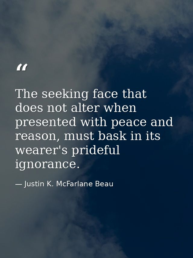 The seeking face that does not alter when presented with peace and reason, must bask in its wearer's prideful ignorance. — Justin K. McFarlane Beau