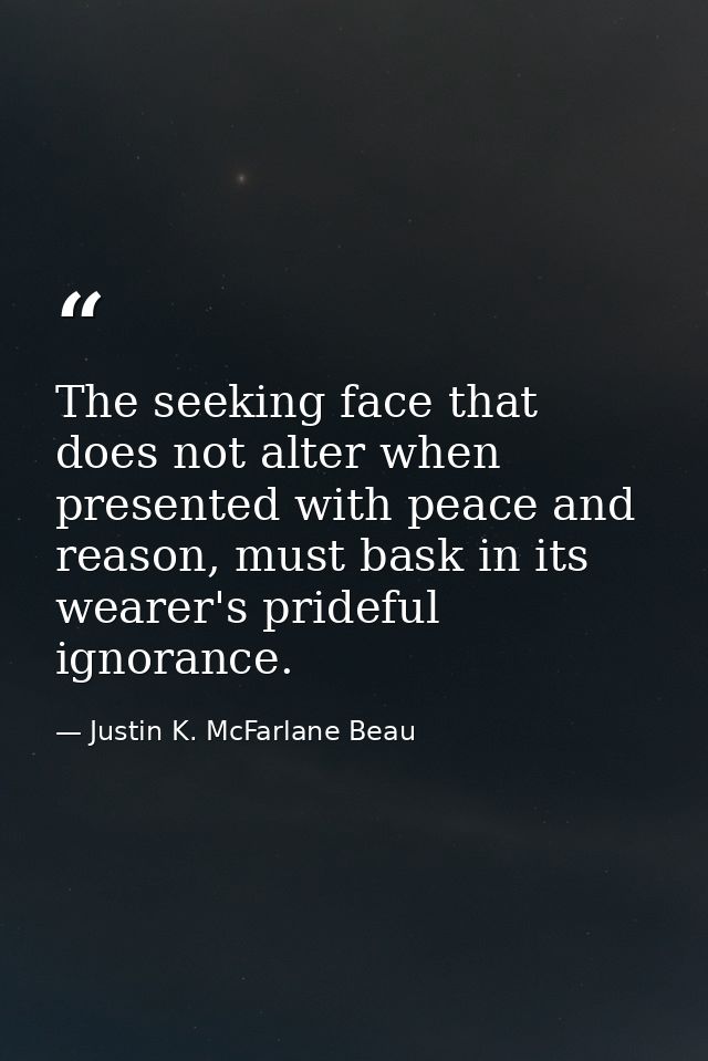 The seeking face that does not alter when presented with peace and reason, must bask in its wearer's prideful ignorance. — Justin K. McFarlane Beau