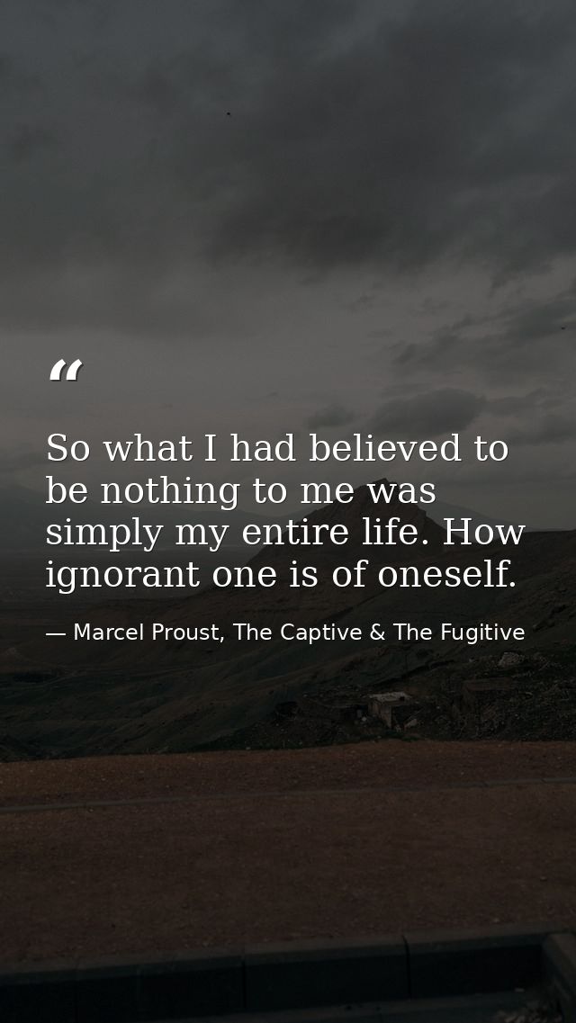 So what I had believed to be nothing to me was simply my entire life. How ignorant one is of oneself. — Marcel Proust, The Captive & The Fugitive