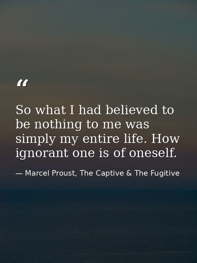 So what I had believed to be nothing to me was simply my entire life. How ignorant one is of oneself. — Marcel Proust, The Captive & The Fugitive
