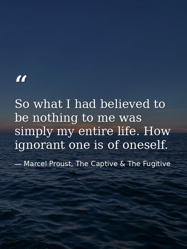 So what I had believed to be nothing to me was simply my entire life. How ignorant one is of oneself. — Marcel Proust, The Captive & The Fugitive