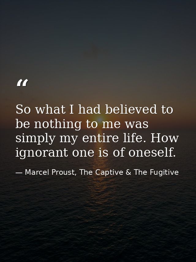 So what I had believed to be nothing to me was simply my entire life. How ignorant one is of oneself. — Marcel Proust, The Captive & The Fugitive