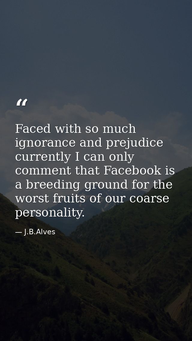 Faced with so much ignorance and prejudice currently I can only comment that Facebook is a breeding ground for the worst — J.B.Alves