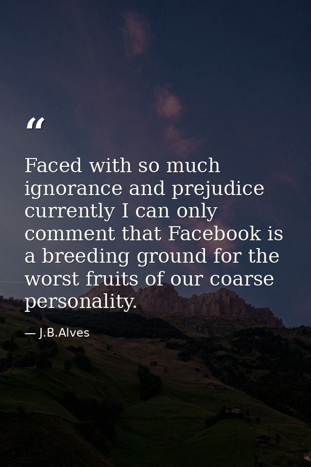 Faced with so much ignorance and prejudice currently I can only comment that Facebook is a breeding ground for the worst — J.B.Alves