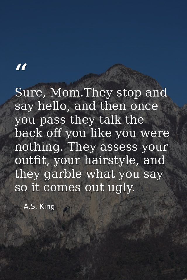 Sure, Mom.They stop and say hello, and then once you pass they talk the back off you like you were nothing. They assess  — A.S. King