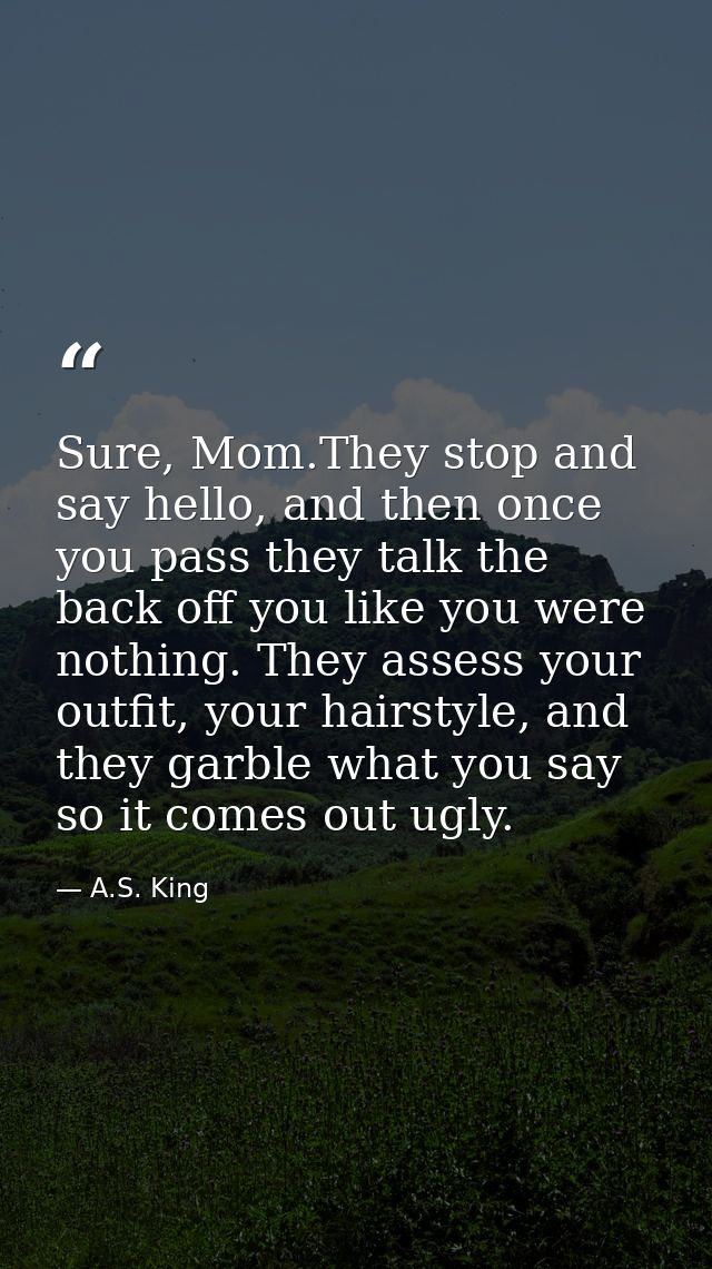 Sure, Mom.They stop and say hello, and then once you pass they talk the back off you like you were nothing. They assess  — A.S. King