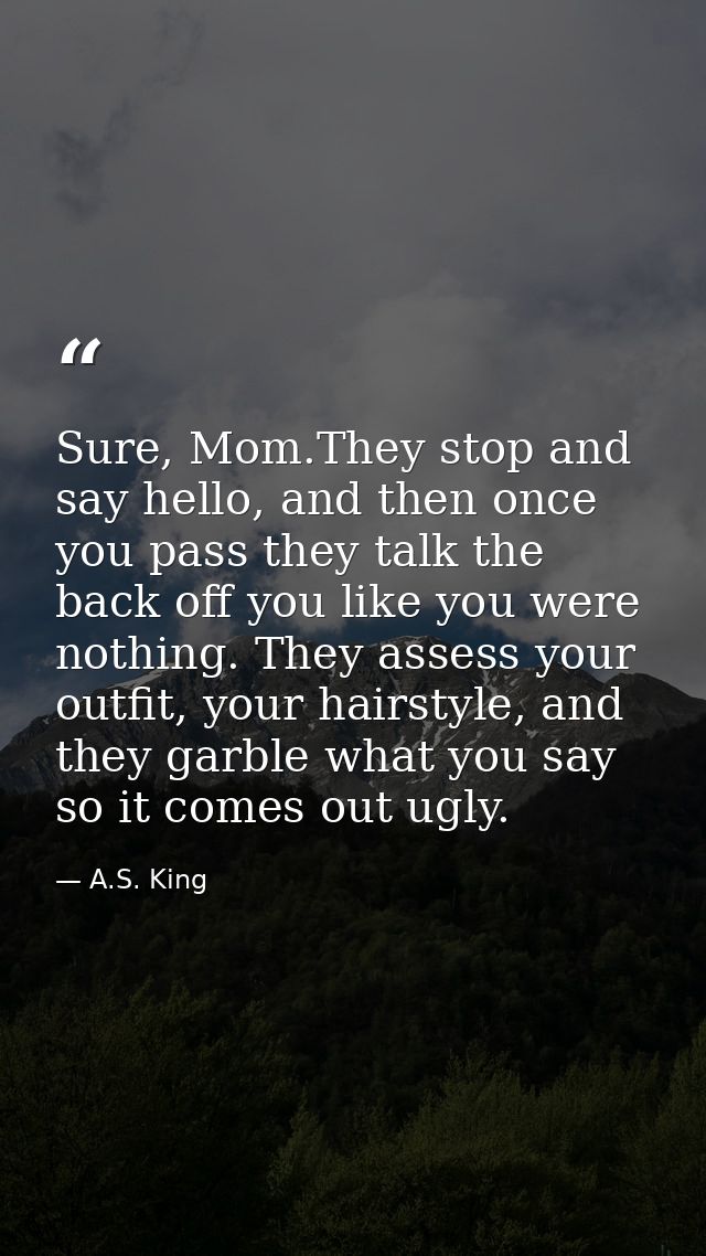 Sure, Mom.They stop and say hello, and then once you pass they talk the back off you like you were nothing. They assess  — A.S. King