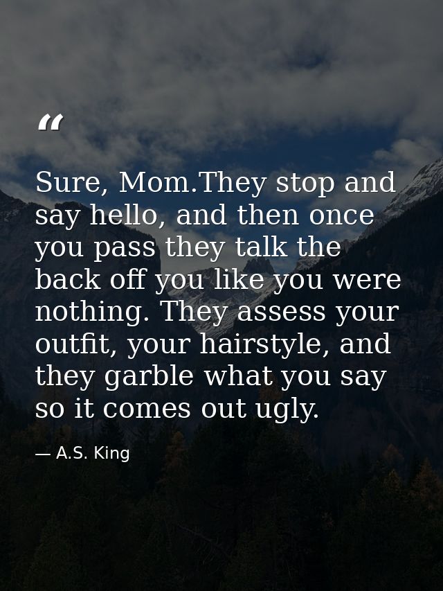 Sure, Mom.They stop and say hello, and then once you pass they talk the back off you like you were nothing. They assess  — A.S. King