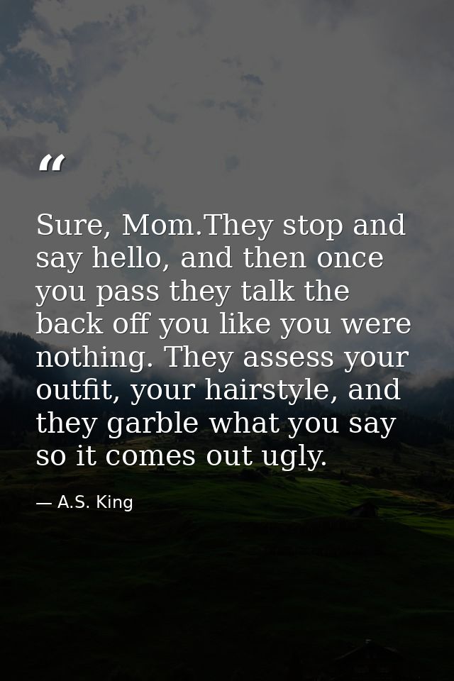 Sure, Mom.They stop and say hello, and then once you pass they talk the back off you like you were nothing. They assess  — A.S. King