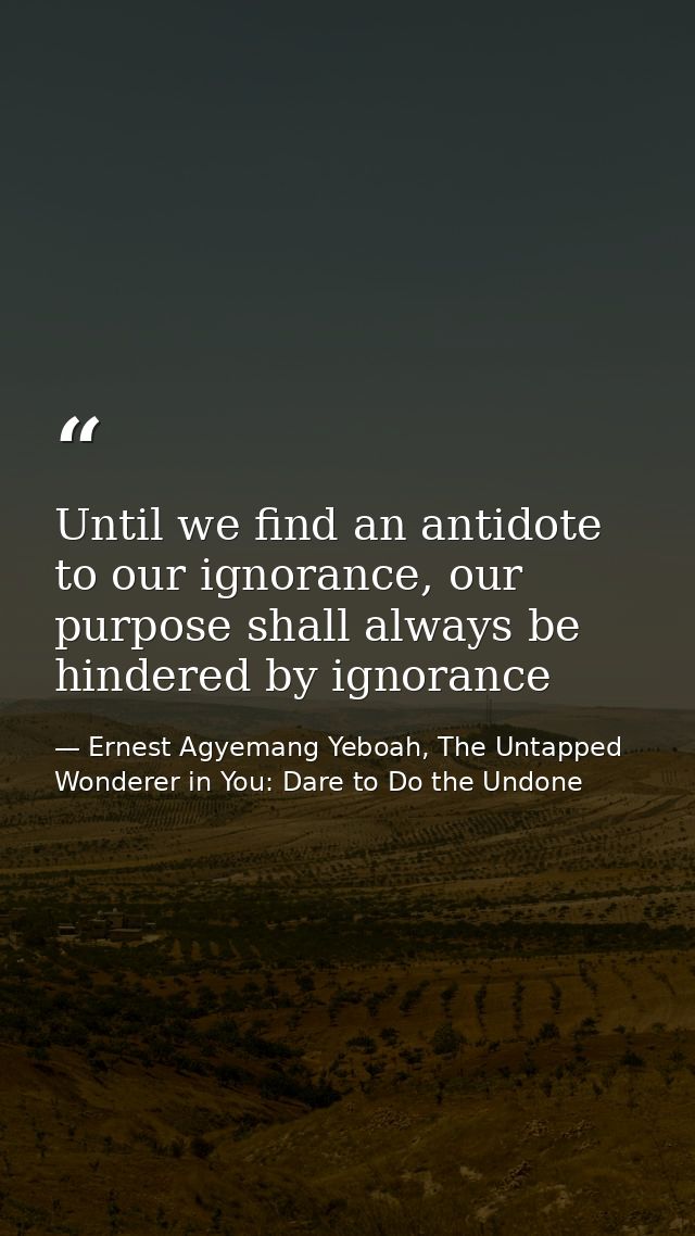 Until we find an antidote to our ignorance, our purpose shall always be hindered by ignorance — Ernest Agyemang Yeboah, The Untapped Wonderer in You: Dare to Do the Undone