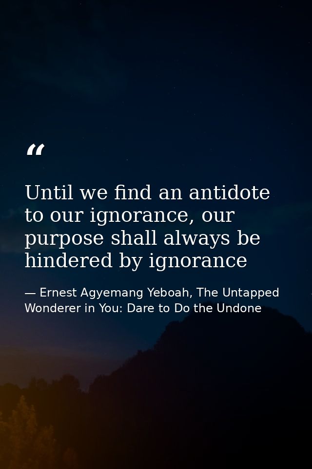 Until we find an antidote to our ignorance, our purpose shall always be hindered by ignorance — Ernest Agyemang Yeboah, The Untapped Wonderer in You: Dare to Do the Undone