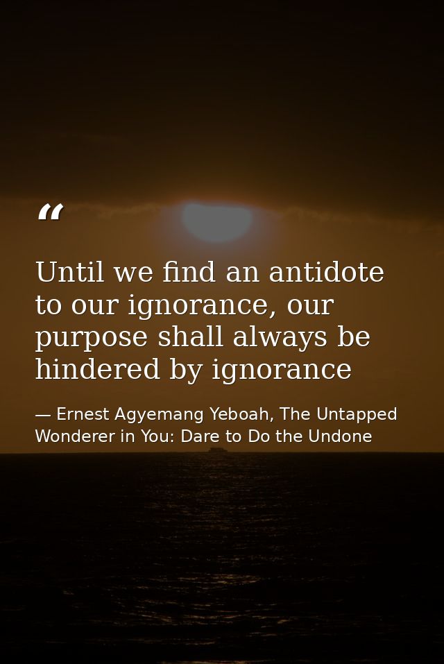 Until we find an antidote to our ignorance, our purpose shall always be hindered by ignorance — Ernest Agyemang Yeboah, The Untapped Wonderer in You: Dare to Do the Undone
