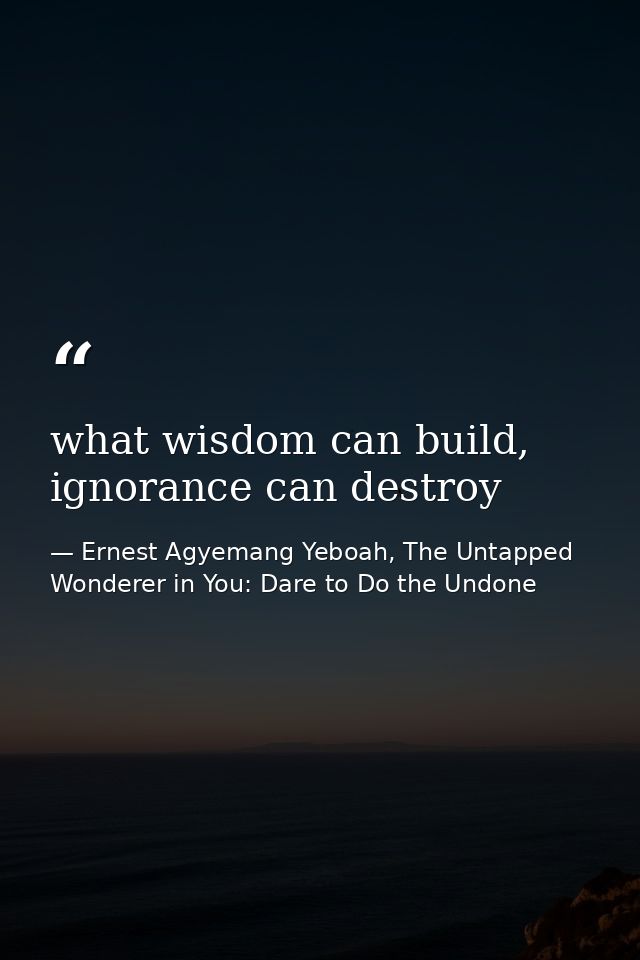what wisdom can build, ignorance can destroy — Ernest Agyemang Yeboah, The Untapped Wonderer in You: Dare to Do the Undone