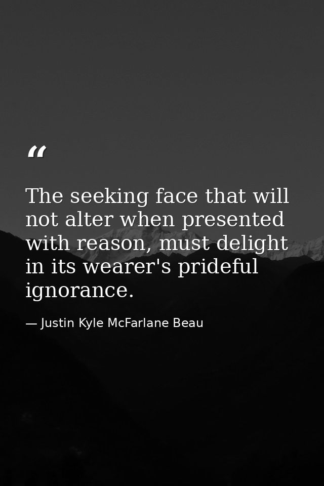 The seeking face that will not alter when presented with reason, must delight in its wearer's prideful ignorance. — Justin Kyle McFarlane Beau