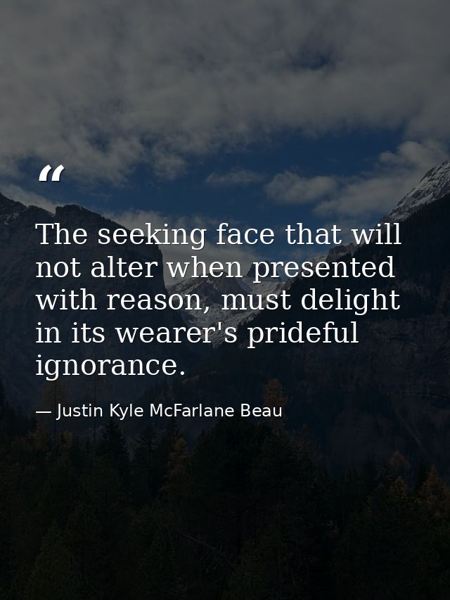 The seeking face that will not alter when presented with reason, must delight in its wearer's prideful ignorance. — Justin Kyle McFarlane Beau
