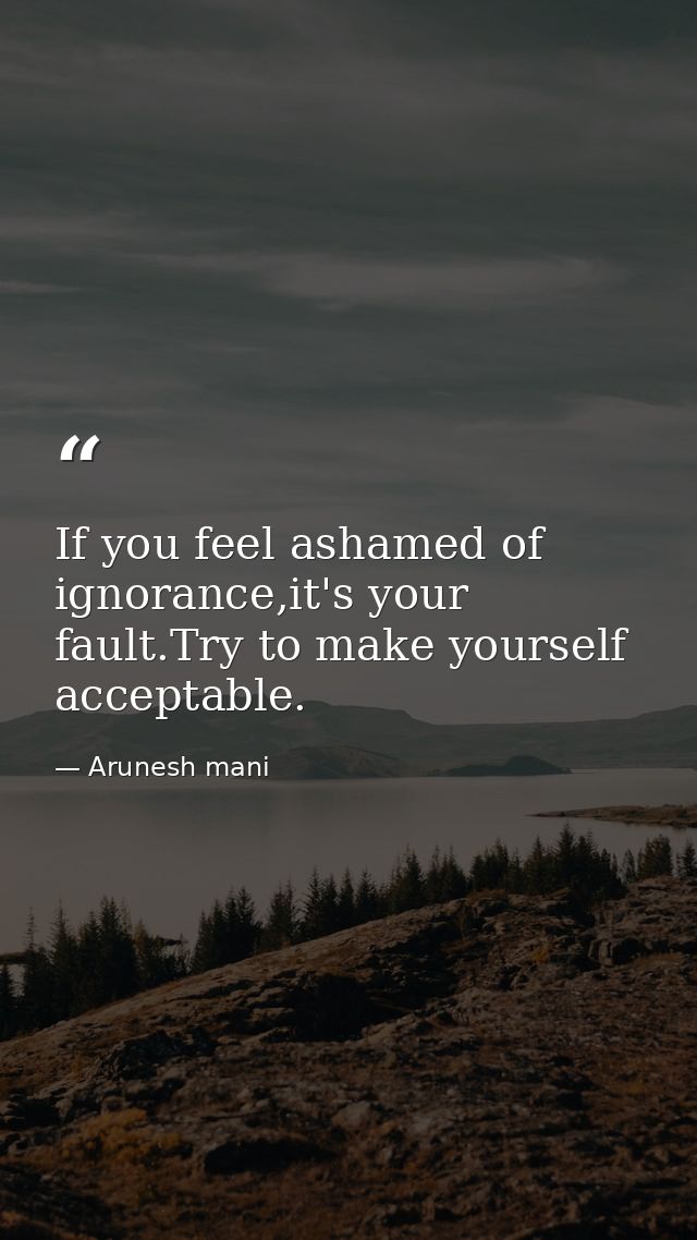 If you feel ashamed of ignorance,it's your fault.Try to make yourself acceptable. — Arunesh mani