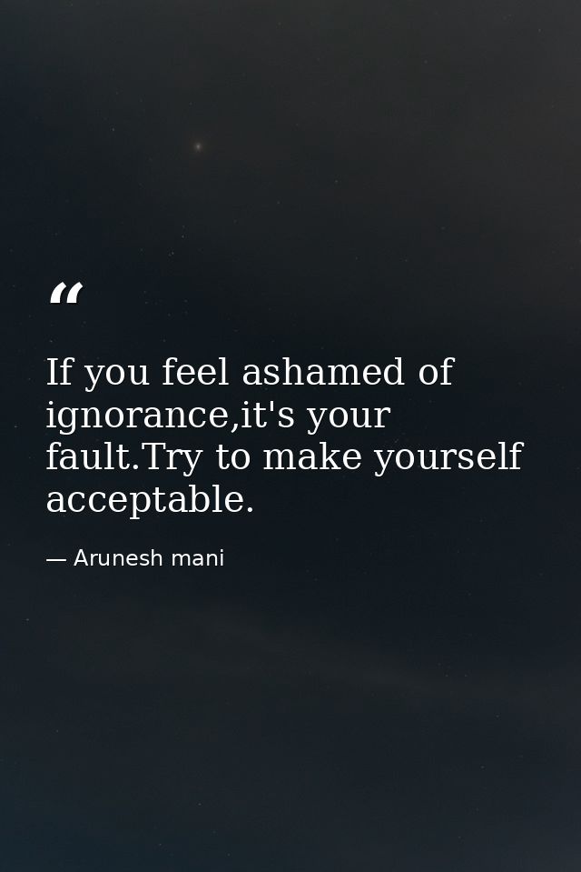 If you feel ashamed of ignorance,it's your fault.Try to make yourself acceptable. — Arunesh mani