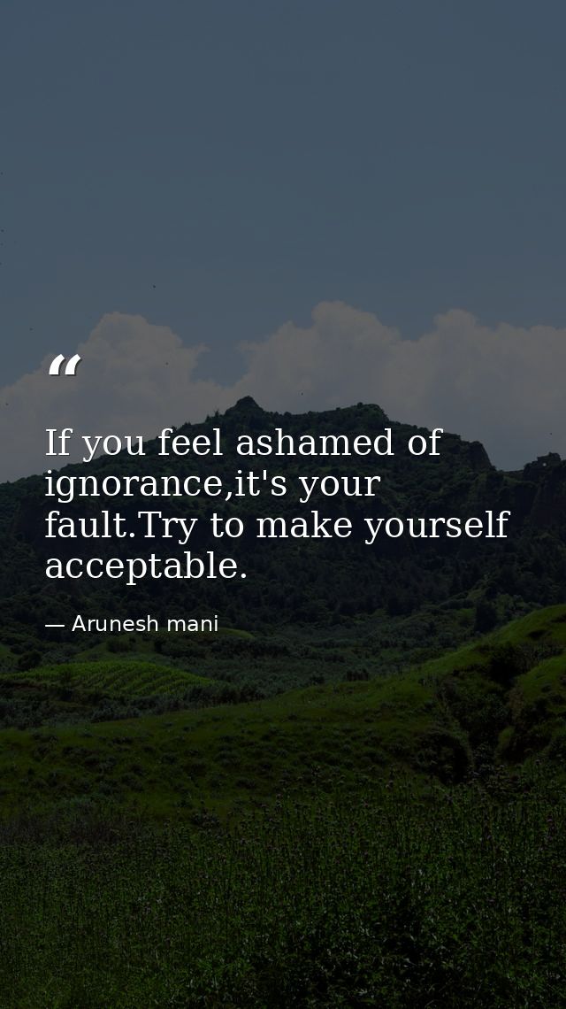 If you feel ashamed of ignorance,it's your fault.Try to make yourself acceptable. — Arunesh mani