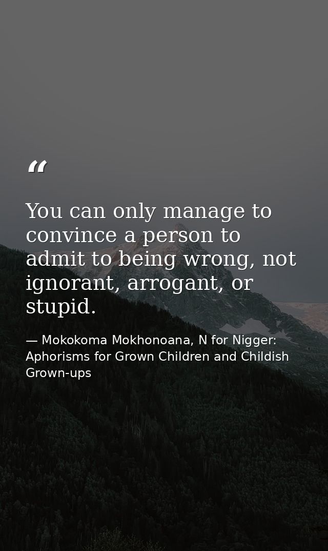 You can only manage to convince a person to admit to being wrong, not ignorant, arrogant, or stupid. — Mokokoma Mokhonoana, N for Nigger: Aphorisms for Grown Children and Childish Grown-ups