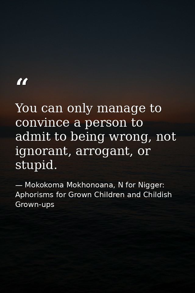You can only manage to convince a person to admit to being wrong, not ignorant, arrogant, or stupid. — Mokokoma Mokhonoana, N for Nigger: Aphorisms for Grown Children and Childish Grown-ups