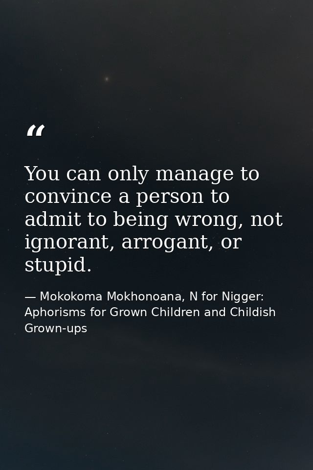You can only manage to convince a person to admit to being wrong, not ignorant, arrogant, or stupid. — Mokokoma Mokhonoana, N for Nigger: Aphorisms for Grown Children and Childish Grown-ups