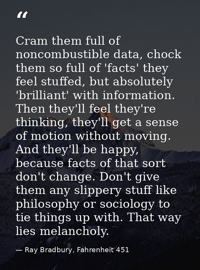 Cram them full of noncombustible data, chock them so full of 'facts' they feel stuffed, but absolutely 'brilliant' with  — Ray Bradbury, Fahrenheit 451